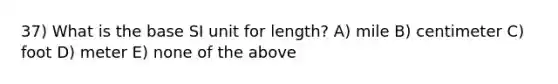 37) What is the base SI unit for length? A) mile B) centimeter C) foot D) meter E) none of the above