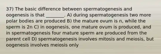 37) The basic difference between spermatogenesis and oogenesis is that ________. A) during spermatogenesis two more polar bodies are produced B) the mature ovum is n, while the sperm is 2n C) in oogenesis, one mature ovum is produced, and in spermatogenesis four mature sperm are produced from the parent cell D) spermatogenesis involves mitosis and meiosis, but oogenesis involves meiosis only