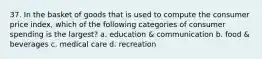 37. In the basket of goods that is used to compute the consumer price index, which of the following categories of consumer spending is the largest? a. education & communication b. food & beverages c. medical care d. recreation