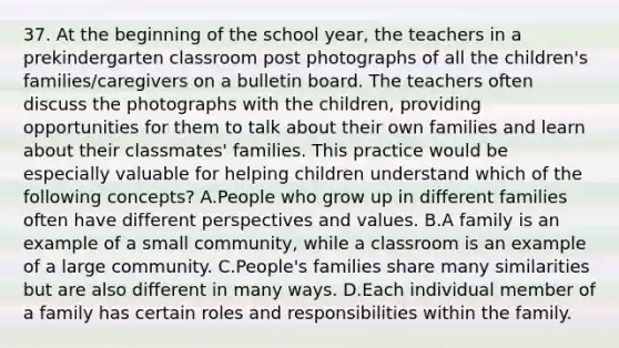 37. At the beginning of the school year, the teachers in a prekindergarten classroom post photographs of all the children's families/caregivers on a bulletin board. The teachers often discuss the photographs with the children, providing opportunities for them to talk about their own families and learn about their classmates' families. This practice would be especially valuable for helping children understand which of the following concepts? A.People who grow up in different families often have different perspectives and values. B.A family is an example of a small community, while a classroom is an example of a large community. C.People's families share many similarities but are also different in many ways. D.Each individual member of a family has certain roles and responsibilities within the family.