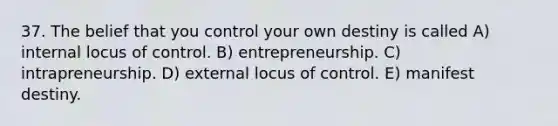 37. The belief that you control your own destiny is called A) internal locus of control. B) entrepreneurship. C) intrapreneurship. D) external locus of control. E) manifest destiny.