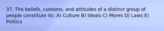 37. The beliefs, customs, and attitudes of a distinct group of people constitute its: A) Culture B) Ideals C) Mores D) Laws E) Politics