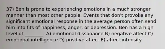 37) Ben is prone to experiencing emotions in a much stronger manner than most other people. Events that don't provoke any significant emotional response in the average person often send him into fits of happiness, anger, or depression. Ben has a high level of ________. A) emotional dissonance B) negative affect C) emotional intelligence D) positive affect E) affect intensity