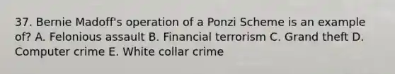 37. Bernie Madoff's operation of a Ponzi Scheme is an example of? A. Felonious assault B. Financial terrorism C. Grand theft D. Computer crime E. White collar crime