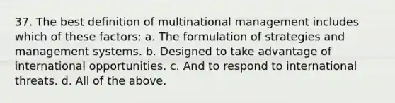 37. The best definition of multinational management includes which of these factors: a. The formulation of strategies and management systems. b. Designed to take advantage of international opportunities. c. And to respond to international threats. d. All of the above.