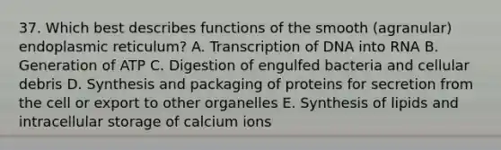 37. Which best describes functions of the smooth (agranular) endoplasmic reticulum? A. Transcription of DNA into RNA B. Generation of ATP C. Digestion of engulfed bacteria and cellular debris D. Synthesis and packaging of proteins for secretion from the cell or export to other organelles E. Synthesis of lipids and intracellular storage of calcium ions