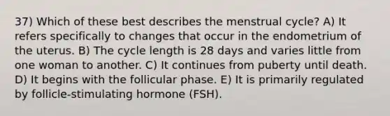 37) Which of these best describes the menstrual cycle? A) It refers specifically to changes that occur in the endometrium of the uterus. B) The cycle length is 28 days and varies little from one woman to another. C) It continues from puberty until death. D) It begins with the follicular phase. E) It is primarily regulated by follicle-stimulating hormone (FSH).