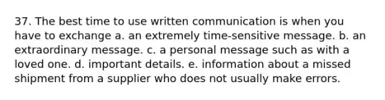 37. The best time to use written communication is when you have to exchange a. an extremely time-sensitive message. b. an extraordinary message. c. a personal message such as with a loved one. d. important details. e. information about a missed shipment from a supplier who does not usually make errors.