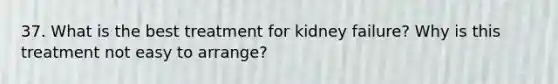 37. What is the best treatment for kidney failure? Why is this treatment not easy to arrange?