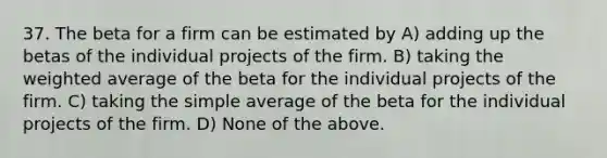 37. The beta for a firm can be estimated by A) adding up the betas of the individual projects of the firm. B) taking the weighted average of the beta for the individual projects of the firm. C) taking the simple average of the beta for the individual projects of the firm. D) None of the above.