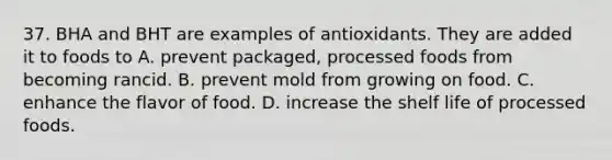 37. BHA and BHT are examples of antioxidants. They are added it to foods to A. prevent packaged, processed foods from becoming rancid. B. prevent mold from growing on food. C. enhance the flavor of food. D. increase the shelf life of processed foods.