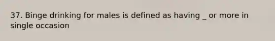 37. Binge drinking for males is defined as having _ or more in single occasion