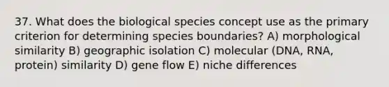 37. What does the biological species concept use as the primary criterion for determining species boundaries? A) morphological similarity B) geographic isolation C) molecular (DNA, RNA, protein) similarity D) gene flow E) niche differences