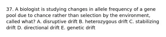 37. A biologist is studying changes in allele frequency of a gene pool due to chance rather than selection by the environment, called what? A. disruptive drift B. heterozygous drift C. stabilizing drift D. directional drift E. genetic drift