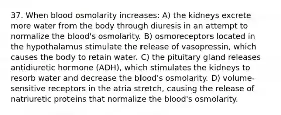 37. When blood osmolarity increases: A) the kidneys excrete more water from the body through diuresis in an attempt to normalize the blood's osmolarity. B) osmoreceptors located in the hypothalamus stimulate the release of vasopressin, which causes the body to retain water. C) the pituitary gland releases antidiuretic hormone (ADH), which stimulates the kidneys to resorb water and decrease the blood's osmolarity. D) volume-sensitive receptors in the atria stretch, causing the release of natriuretic proteins that normalize the blood's osmolarity.