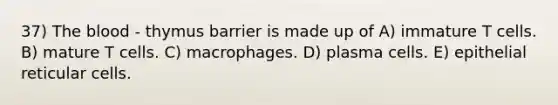 37) The blood - thymus barrier is made up of A) immature T cells. B) mature T cells. C) macrophages. D) plasma cells. E) epithelial reticular cells.