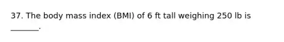 37. The body mass index (BMI) of 6 ft tall weighing 250 lb is _______.