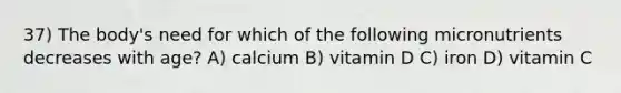 37) The body's need for which of the following micronutrients decreases with age? A) calcium B) vitamin D C) iron D) vitamin C