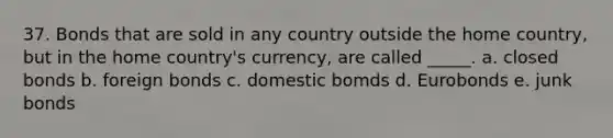 37. Bonds that are sold in any country outside the home country, but in the home country's currency, are called _____. a. closed bonds b. foreign bonds c. domestic bomds d. Eurobonds e. junk bonds