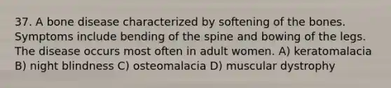 37. A bone disease characterized by softening of the bones. Symptoms include bending of the spine and bowing of the legs. The disease occurs most often in adult women. A) keratomalacia B) night blindness C) osteomalacia D) muscular dystrophy