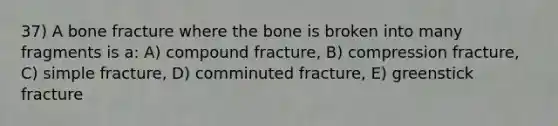 37) A bone fracture where the bone is broken into many fragments is a: A) compound fracture, B) compression fracture, C) simple fracture, D) comminuted fracture, E) greenstick fracture