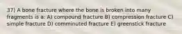 37) A bone fracture where the bone is broken into many fragments is a: A) compound fracture B) compression fracture C) simple fracture D) comminuted fracture E) greenstick fracture