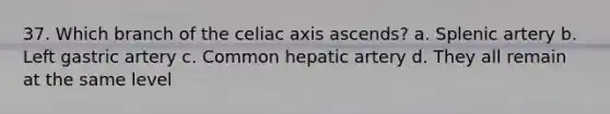 37. Which branch of the celiac axis ascends? a. Splenic artery b. Left gastric artery c. Common hepatic artery d. They all remain at the same level