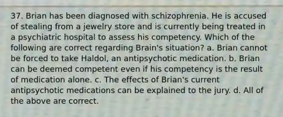 37. Brian has been diagnosed with schizophrenia. He is accused of stealing from a jewelry store and is currently being treated in a psychiatric hospital to assess his competency. Which of the following are correct regarding Brain's situation? a. Brian cannot be forced to take Haldol, an antipsychotic medication. b. Brian can be deemed competent even if his competency is the result of medication alone. c. The effects of Brian's current antipsychotic medications can be explained to the jury. d. All of the above are correct.