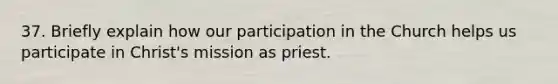 37. Briefly explain how our participation in the Church helps us participate in Christ's mission as priest.