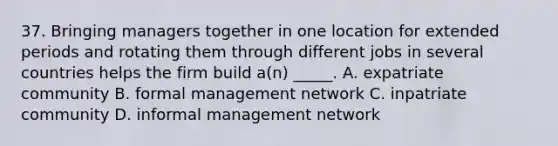 37. Bringing managers together in one location for extended periods and rotating them through different jobs in several countries helps the firm build a(n) _____. A. expatriate community B. formal management network C. inpatriate community D. informal management network