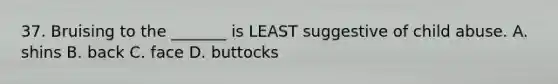 37. Bruising to the _______ is LEAST suggestive of child abuse. A. shins B. back C. face D. buttocks