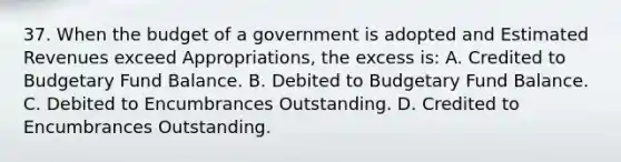 37. When the budget of a government is adopted and Estimated Revenues exceed Appropriations, the excess is: A. Credited to Budgetary Fund Balance. B. Debited to Budgetary Fund Balance. C. Debited to Encumbrances Outstanding. D. Credited to Encumbrances Outstanding.