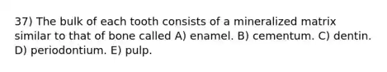 37) The bulk of each tooth consists of a mineralized matrix similar to that of bone called A) enamel. B) cementum. C) dentin. D) periodontium. E) pulp.