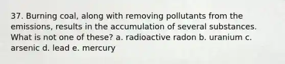 37. Burning coal, along with removing pollutants from the emissions, results in the accumulation of several substances. What is not one of these? a. radioactive radon b. uranium c. arsenic d. lead e. mercury