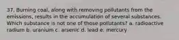37. Burning coal, along with removing pollutants from the emissions, results in the accumulation of several substances. Which substance is not one of those pollutants? a. radioactive radium b. uranium c. arsenic d. lead e. mercury