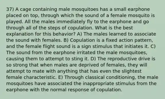 37) A cage containing male mosquitoes has a small earphone placed on top, through which the sound of a female mosquito is played. All the males immediately fly to the earphone and go through all of the steps of copulation. What is the best explanation for this behavior? A) The males learned to associate the sound with females. B) Copulation is a fixed action pattern, and the female flight sound is a sign stimulus that initiates it. C) The sound from the earphone irritated the male mosquitoes, causing them to attempt to sting it. D) The reproductive drive is so strong that when males are deprived of females, they will attempt to mate with anything that has even the slightest female characteristic. E) Through classical conditioning, the male mosquitoes have associated the inappropriate stimulus from the earphone with the normal response of copulation.