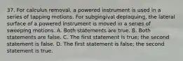 37. For calculus removal, a powered instrument is used in a series of tapping motions. For subgingival deplaquing, the lateral surface of a powered instrument is moved in a series of sweeping motions. A. Both statements are true. B. Both statements are false. C. The first statement is true; the second statement is false. D. The first statement is false; the second statement is true.