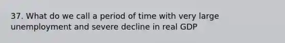 37. What do we call a period of time with very large unemployment and severe decline in real GDP