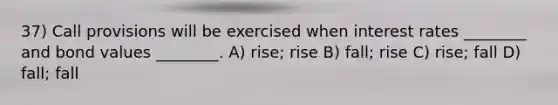 37) Call provisions will be exercised when interest rates ________ and bond values ________. A) rise; rise B) fall; rise C) rise; fall D) fall; fall