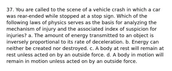 37. You are called to the scene of a vehicle crash in which a car was rear-ended while stopped at a stop sign. Which of the following laws of physics serves as the basis for analyzing the mechanism of injury and the associated index of suspicion for injuries? a. The amount of energy transmitted to an object is inversely proportional to its rate of deceleration. b. Energy can neither be created nor destroyed. c. A body at rest will remain at rest unless acted on by an outside force. d. A body in motion will remain in motion unless acted on by an outside force.