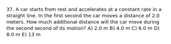 37. A car starts from rest and accelerates at a constant rate in a straight line. In the first second the car moves a distance of 2.0 meters. How much additional distance will the car move during the second second of its motion? A) 2.0 m B) 4.0 m C) 6.0 m D) 8.0 m E) 13 m