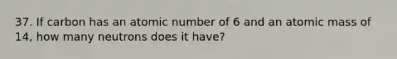 37. If carbon has an atomic number of 6 and an atomic mass of 14, how many neutrons does it have?