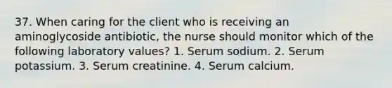 37. When caring for the client who is receiving an aminoglycoside antibiotic, the nurse should monitor which of the following laboratory values? 1. Serum sodium. 2. Serum potassium. 3. Serum creatinine. 4. Serum calcium.