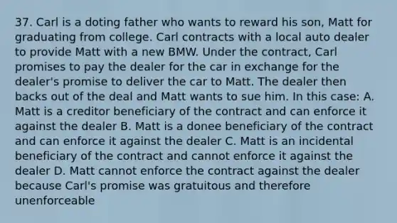 37. Carl is a doting father who wants to reward his son, Matt for graduating from college. Carl contracts with a local auto dealer to provide Matt with a new BMW. Under the contract, Carl promises to pay the dealer for the car in exchange for the dealer's promise to deliver the car to Matt. The dealer then backs out of the deal and Matt wants to sue him. In this case: A. Matt is a creditor beneficiary of the contract and can enforce it against the dealer B. Matt is a donee beneficiary of the contract and can enforce it against the dealer C. Matt is an incidental beneficiary of the contract and cannot enforce it against the dealer D. Matt cannot enforce the contract against the dealer because Carl's promise was gratuitous and therefore unenforceable