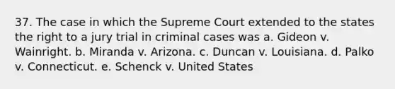 37. The case in which the Supreme Court extended to the states the right to a jury trial in criminal cases was a. Gideon v. Wainright. b. Miranda v. Arizona. c. Duncan v. Louisiana. d. Palko v. Connecticut. e. Schenck v. United States