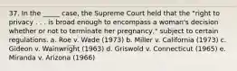 37. In the _____ case, the Supreme Court held that the "right to privacy . . . is broad enough to encompass a woman's decision whether or not to terminate her pregnancy," subject to certain regulations. a. Roe v. Wade (1973) b. Miller v. California (1973) c. Gideon v. Wainwright (1963) d. Griswold v. Connecticut (1965) e. Miranda v. Arizona (1966)