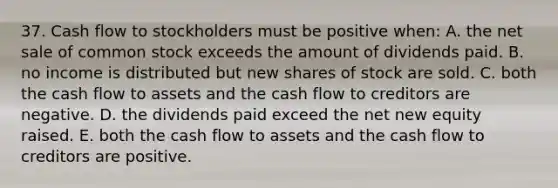 37. Cash flow to stockholders must be positive when: A. the net sale of common stock exceeds the amount of dividends paid. B. no income is distributed but new shares of stock are sold. C. both the cash flow to assets and the cash flow to creditors are negative. D. the dividends paid exceed the net new equity raised. E. both the cash flow to assets and the cash flow to creditors are positive.