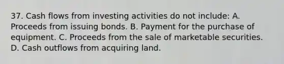 37. Cash flows from investing activities do not include: A. Proceeds from issuing bonds. B. Payment for the purchase of equipment. C. Proceeds from the sale of marketable securities. D. Cash outflows from acquiring land.