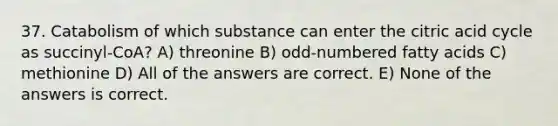 37. Catabolism of which substance can enter the citric acid cycle as succinyl-CoA? A) threonine B) odd-numbered fatty acids C) methionine D) All of the answers are correct. E) None of the answers is correct.