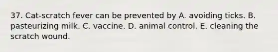 37. Cat-scratch fever can be prevented by A. avoiding ticks. B. pasteurizing milk. C. vaccine. D. animal control. E. cleaning the scratch wound.